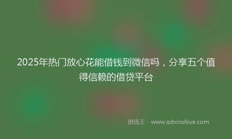 2025年热门放心花能借钱到微信吗，分享五个值得信赖的借贷平台