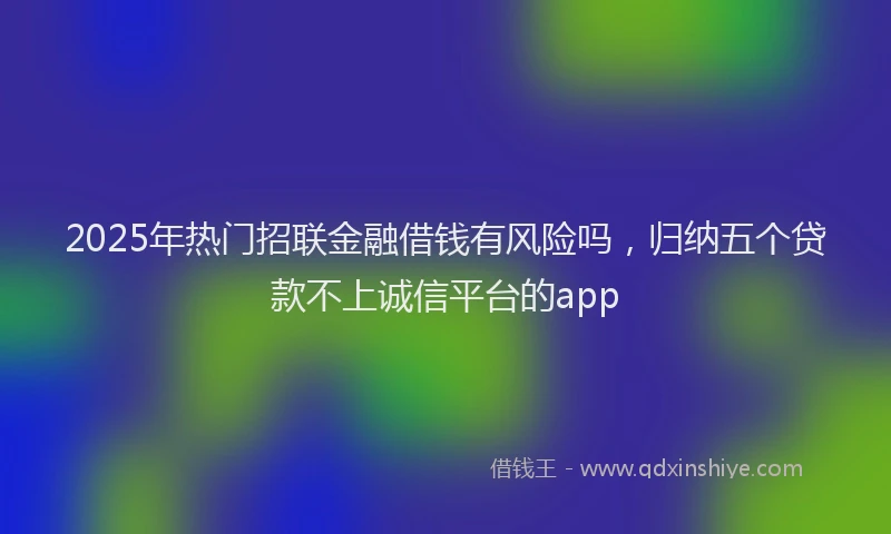 2025年热门招联金融借钱有风险吗，归纳五个贷款不上诚信平台的app