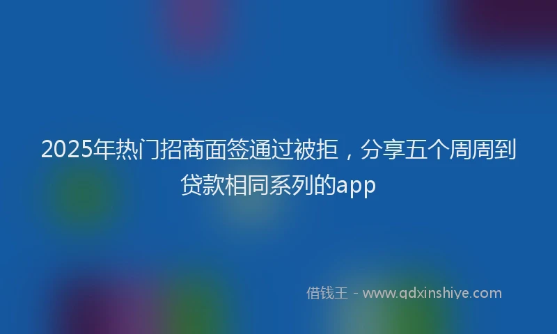 2025年热门招商面签通过被拒，分享五个周周到贷款相同系列的app
