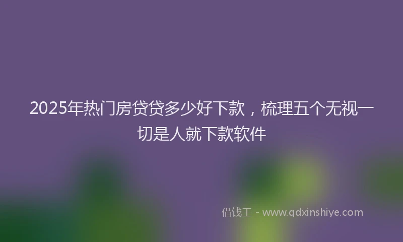 2025年热门房贷贷多少好下款，梳理五个无视一切是人就下款软件