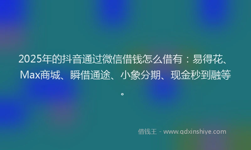 2025年的抖音通过微信借钱怎么借有：易得花、Max商城、瞬借通途、小象分期、现金秒到融等。