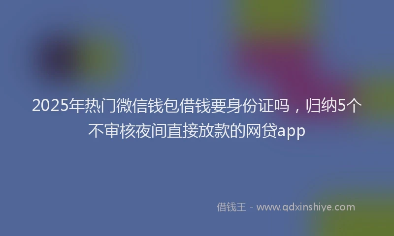 2025年热门微信钱包借钱要身份证吗，归纳5个不审核夜间直接放款的网贷app