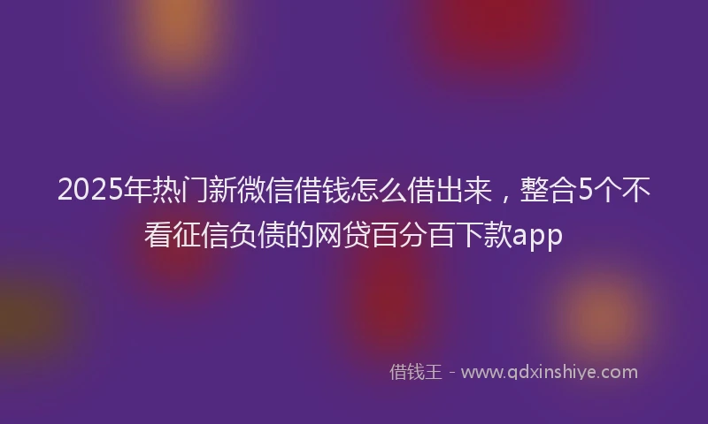 2025年热门新微信借钱怎么借出来，整合5个不看征信负债的网贷百分百下款app