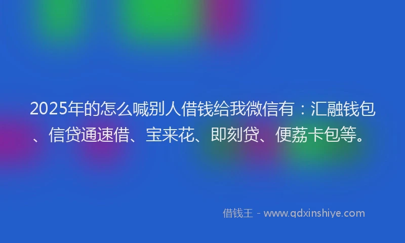 2025年的怎么喊别人借钱给我微信有：汇融钱包、信贷通速借、宝来花、即刻贷、便荔卡包等。