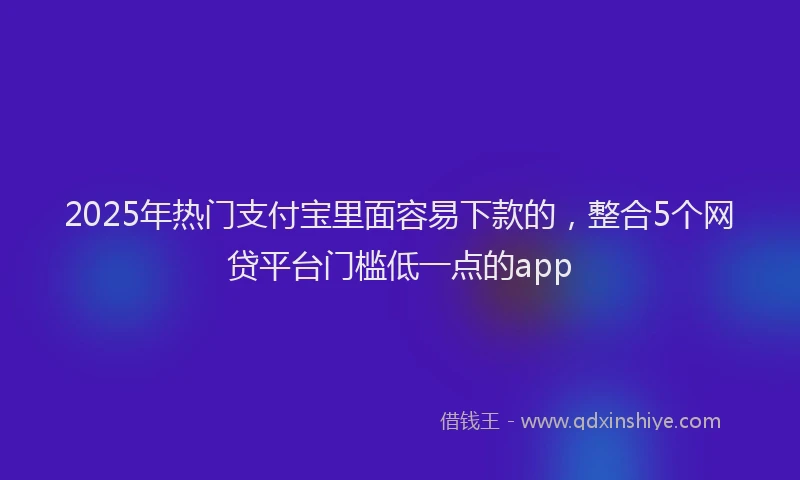 2025年热门支付宝里面容易下款的，整合5个网贷平台门槛低一点的app