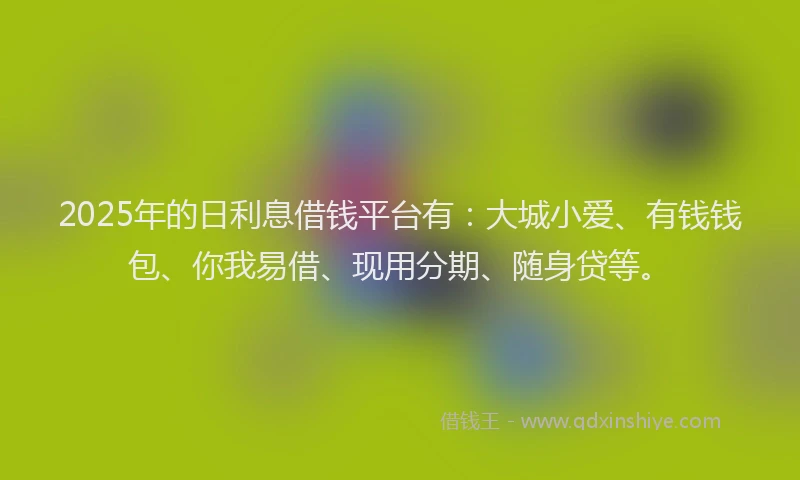 2025年的日利息借钱平台有：大城小爱、有钱钱包、你我易借、现用分期、随身贷等。