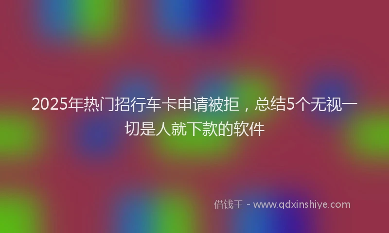 2025年热门招行车卡申请被拒，总结5个无视一切是人就下款的软件