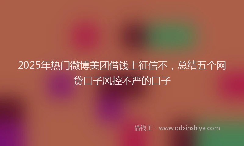 2025年热门微博美团借钱上征信不，总结五个网贷口子风控不严的口子