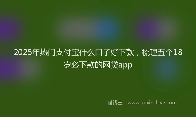 2025年热门支付宝什么口子好下款，梳理五个18岁必下款的网贷app