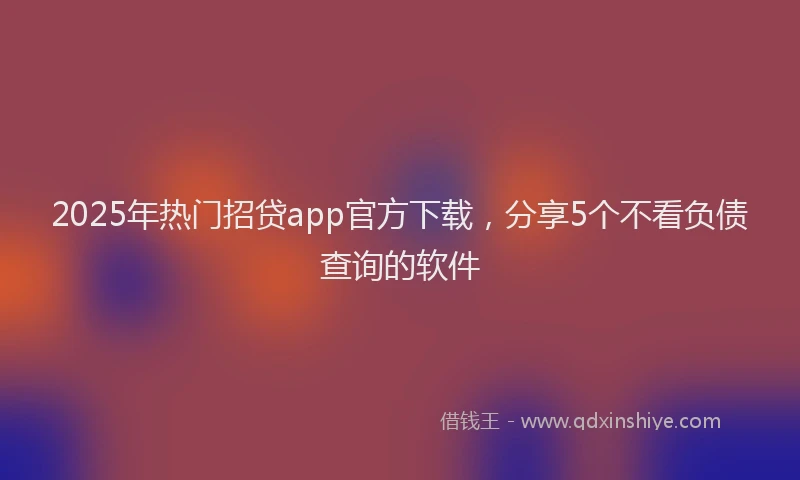 2025年热门招贷app官方下载，分享5个不看负债查询的软件