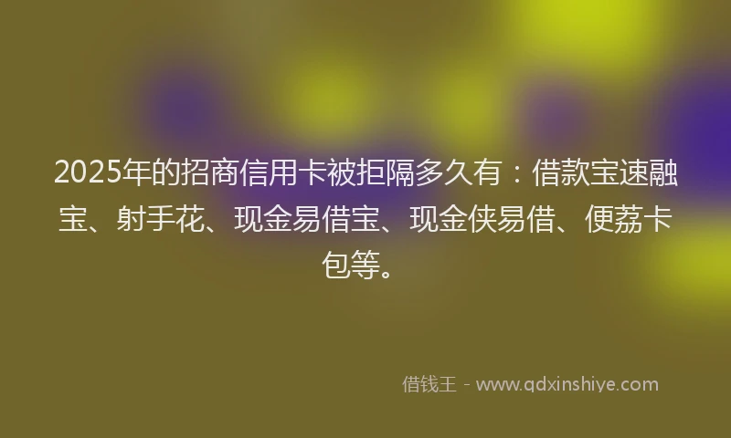 2025年的招商信用卡被拒隔多久有：借款宝速融宝、射手花、现金易借宝、现金侠易借、便荔卡包等。