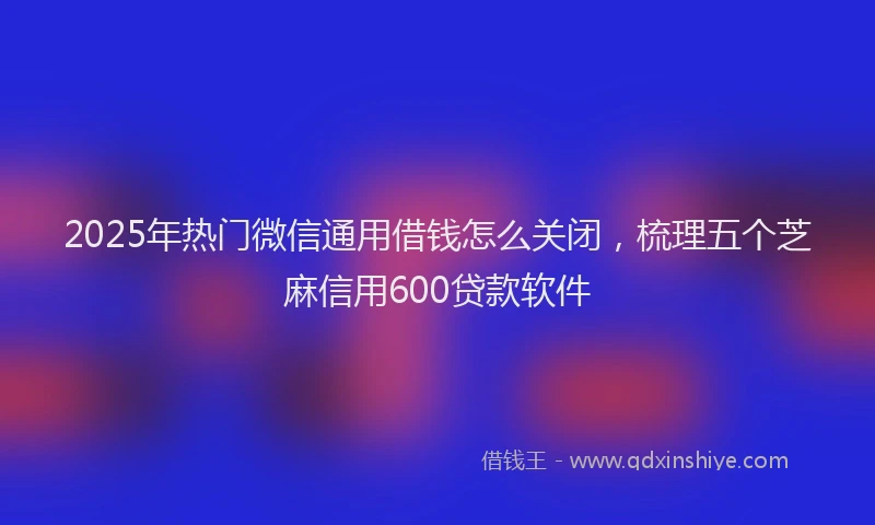 2025年热门微信通用借钱怎么关闭，梳理五个芝麻信用600贷款软件