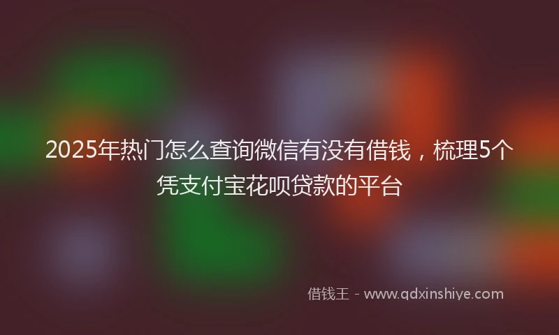 2025年热门怎么查询微信有没有借钱，梳理5个凭支付宝花呗贷款的平台