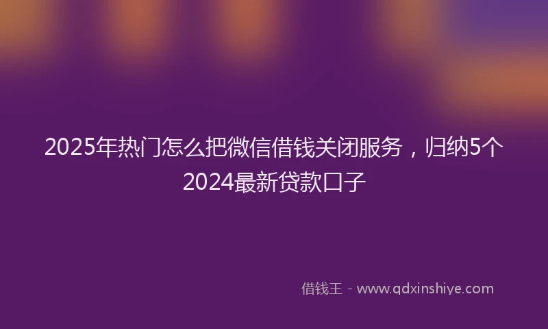 2025年热门怎么把微信借钱关闭服务，归纳5个2024最新贷款口子