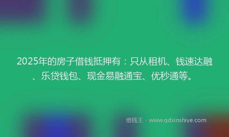2025年的房子借钱抵押有：只从租机、钱速达融、乐贷钱包、现金易融通宝、优秒通等。