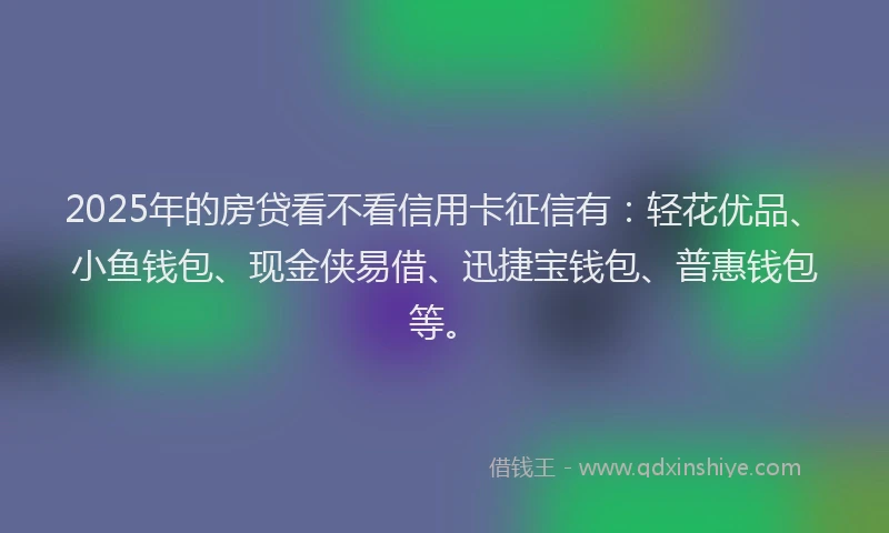 2025年的房贷看不看信用卡征信有：轻花优品、小鱼钱包、现金侠易借、迅捷宝钱包、普惠钱包等。