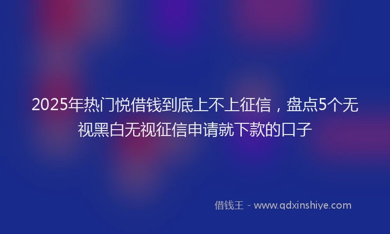 2025年热门悦借钱到底上不上征信，盘点5个无视黑白无视征信申请就下款的口子
