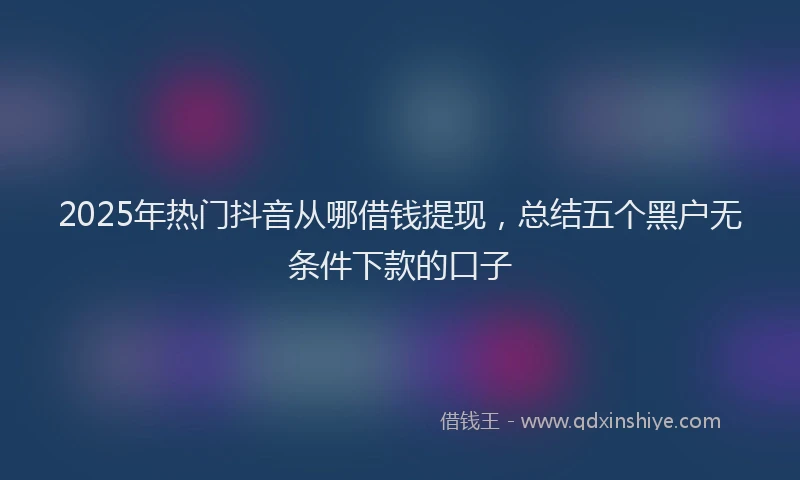 2025年热门抖音从哪借钱提现，总结五个黑户无条件下款的口子