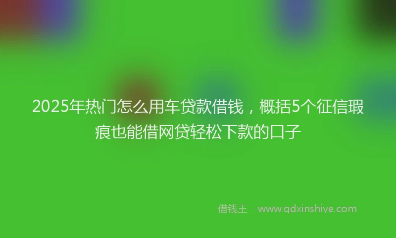 2025年热门怎么用车贷款借钱，概括5个征信瑕疵也能借网贷轻松下款的口子