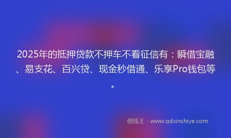 2025年的抵押贷款不押车不看征信有：瞬借宝融、易支花、百兴贷、现金秒借通、乐享Pro钱包等。