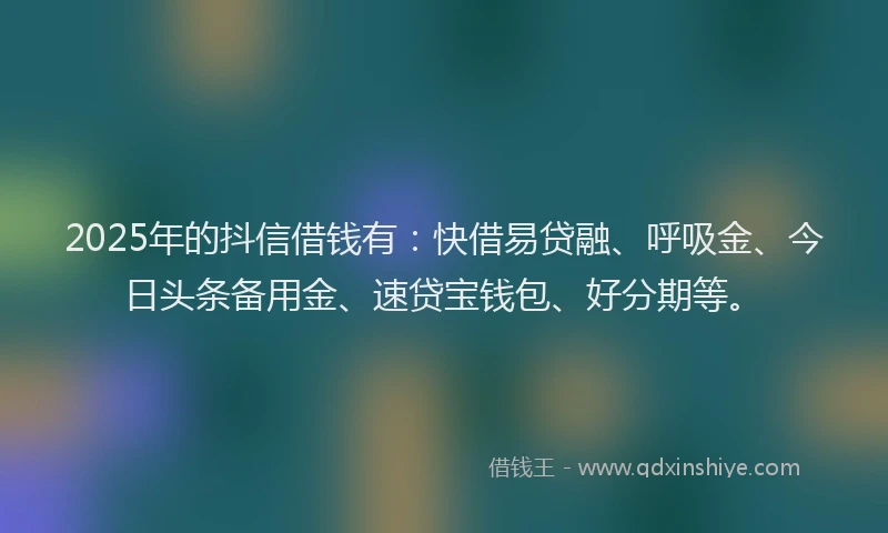 2025年的抖信借钱有：快借易贷融、呼吸金、今日头条备用金、速贷宝钱包、好分期等。