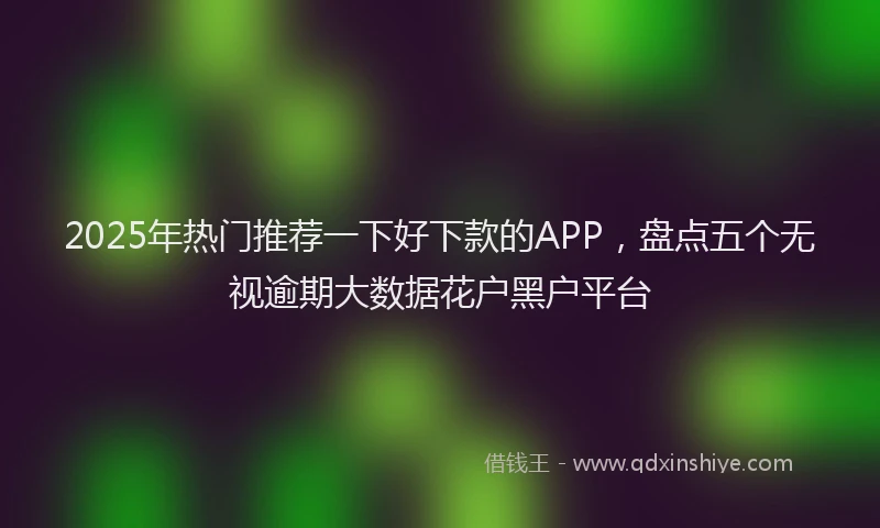 2025年热门推荐一下好下款的APP，盘点五个无视逾期大数据花户黑户平台
