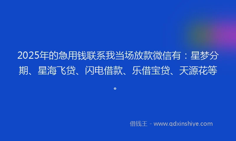 2025年的急用钱联系我当场放款微信有：星梦分期、星海飞贷、闪电借款、乐借宝贷、天源花等。
