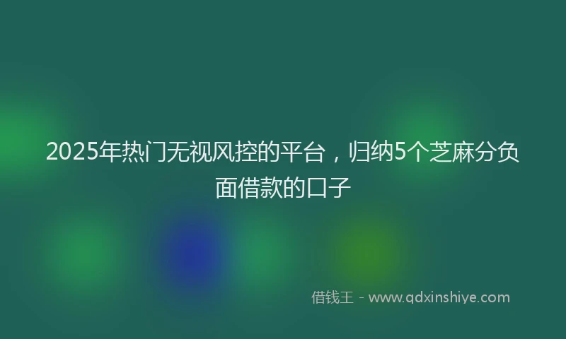 2025年热门无视风控的平台，归纳5个芝麻分负面借款的口子