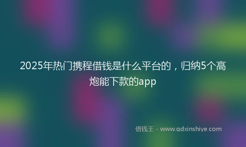 2025年热门携程借钱是什么平台的，归纳5个高炮能下款的app
