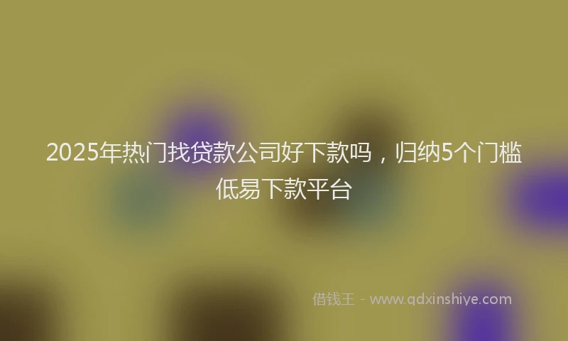 2025年热门找贷款公司好下款吗，归纳5个门槛低易下款平台