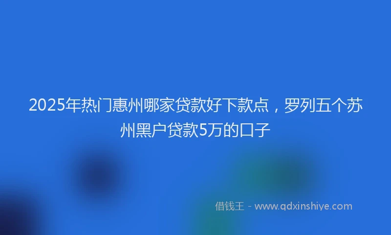 2025年热门惠州哪家贷款好下款点，罗列五个苏州黑户贷款5万的口子