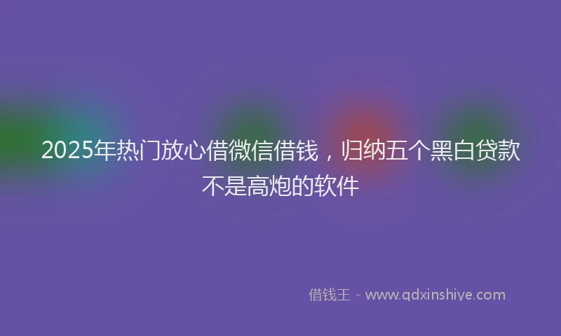 2025年热门放心借微信借钱，归纳五个黑白贷款不是高炮的软件