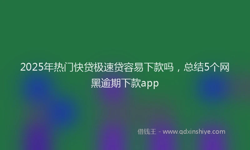 2025年热门快贷极速贷容易下款吗，总结5个网黑逾期下款app
