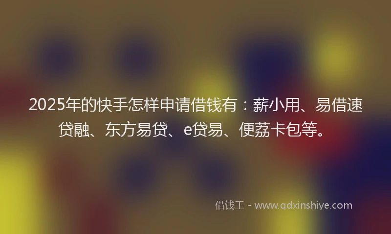 2025年的快手怎样申请借钱有：薪小用、易借速贷融、东方易贷、e贷易、便荔卡包等。