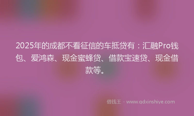 2025年的成都不看征信的车抵贷有：汇融Pro钱包、爱鸿森、现金蜜蜂贷、借款宝速贷、现金借款等。