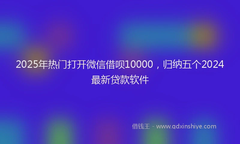 2025年热门打开微信借呗10000，归纳五个2024最新贷款软件