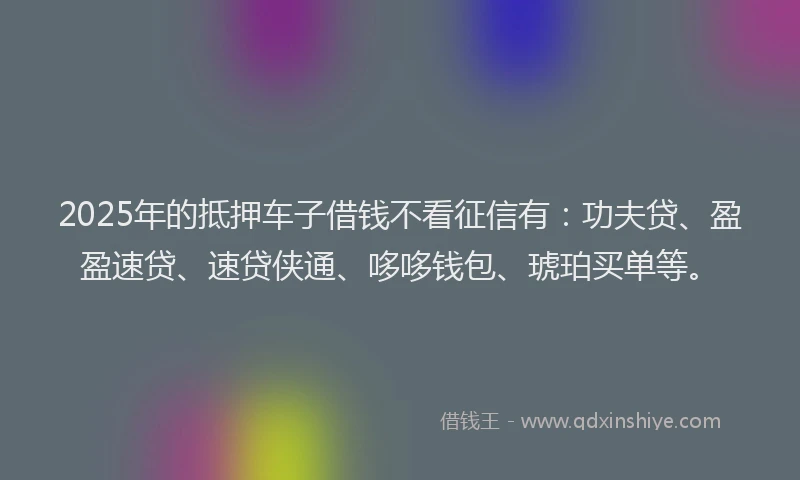 2025年的抵押车子借钱不看征信有：功夫贷、盈盈速贷、速贷侠通、哆哆钱包、琥珀买单等。