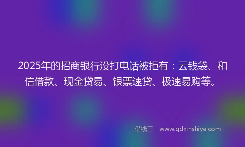 2025年的招商银行没打电话被拒有：云钱袋、和信借款、现金贷易、银票速贷、极速易购等。