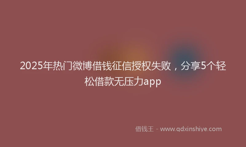2025年热门微博借钱征信授权失败，分享5个轻松借款无压力app
