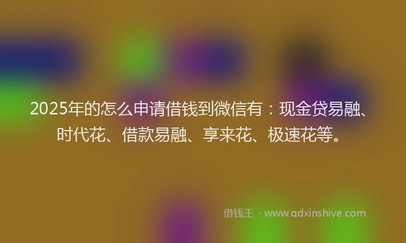 2025年的怎么申请借钱到微信有：现金贷易融、时代花、借款易融、享来花、极速花等。