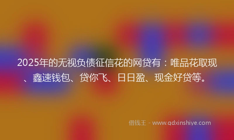 2025年的无视负债征信花的网贷有：唯品花取现、鑫速钱包、贷你飞、日日盈、现金好贷等。