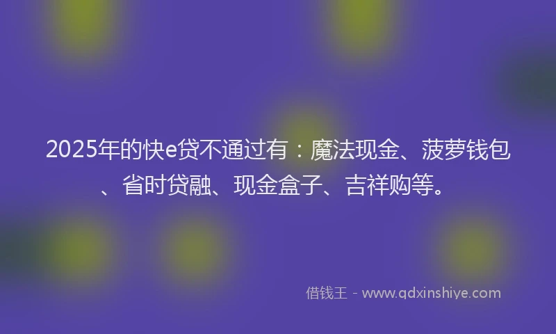 2025年的快e贷不通过有：魔法现金、菠萝钱包、省时贷融、现金盒子、吉祥购等。