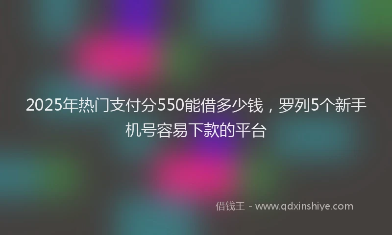 2025年热门支付分550能借多少钱，罗列5个新手机号容易下款的平台
