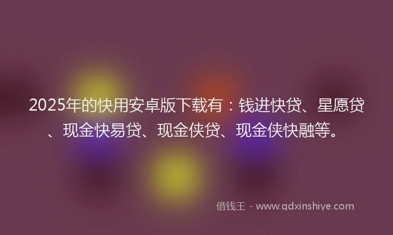 2025年的快用安卓版下载有：钱进快贷、星愿贷、现金快易贷、现金侠贷、现金侠快融等。