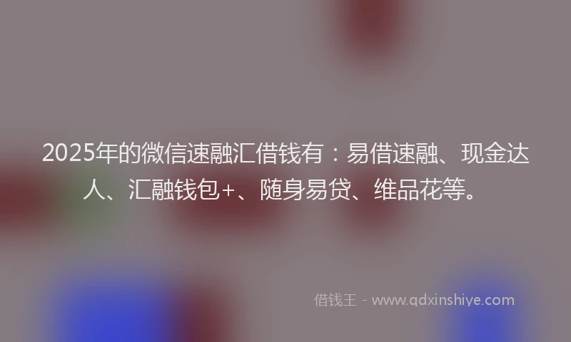 2025年的微信速融汇借钱有：易借速融、现金达人、汇融钱包+、随身易贷、维品花等。