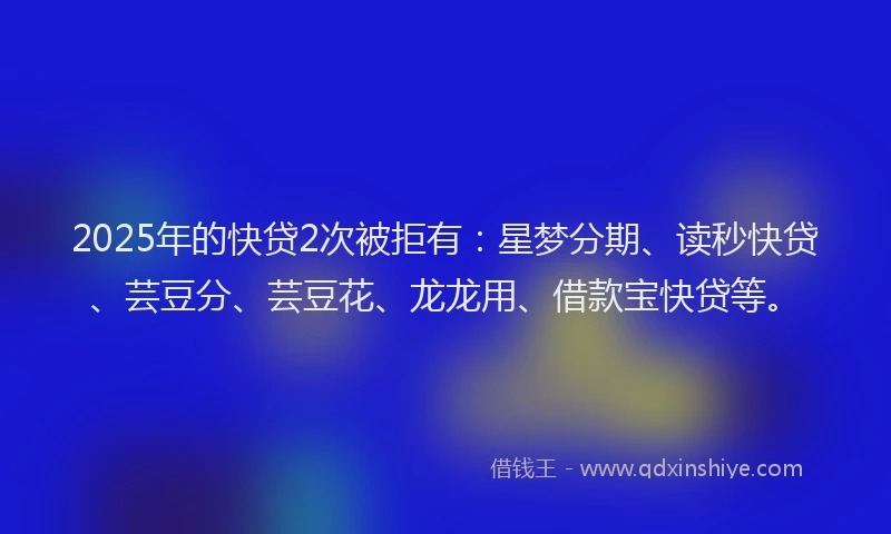 2025年的快贷2次被拒有：星梦分期、读秒快贷、芸豆分、芸豆花、龙龙用、借款宝快贷等。