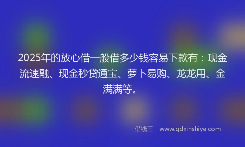 2025年的放心借一般借多少钱容易下款有：现金流速融、现金秒贷通宝、萝卜易购、龙龙用、金满满等。