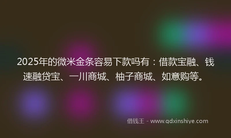 2025年的微米金条容易下款吗有：借款宝融、钱速融贷宝、一川商城、柚子商城、如意购等。