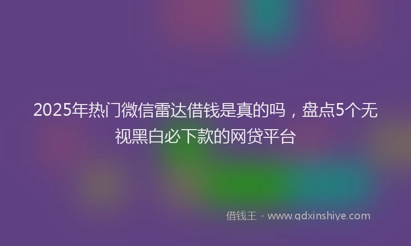 2025年热门微信雷达借钱是真的吗，盘点5个无视黑白必下款的网贷平台