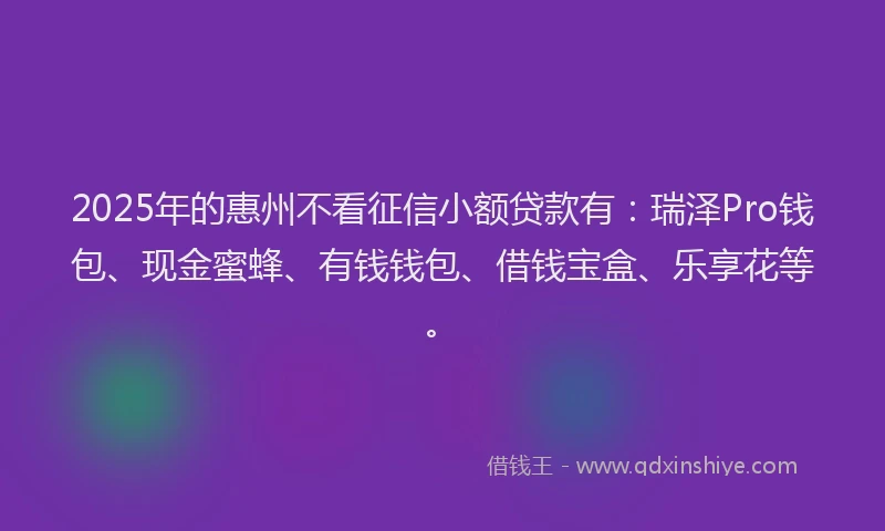 2025年的惠州不看征信小额贷款有：瑞泽Pro钱包、现金蜜蜂、有钱钱包、借钱宝盒、乐享花等。